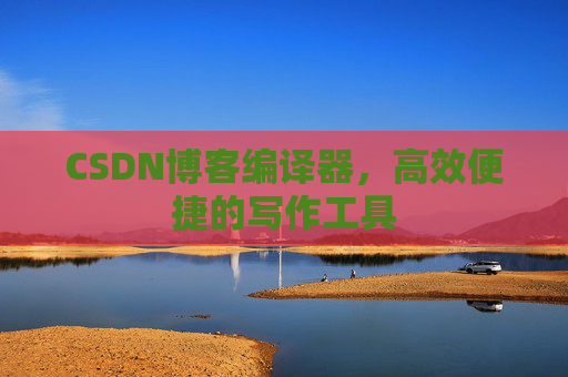 CSDN博客编译器，高效便捷的写作工具